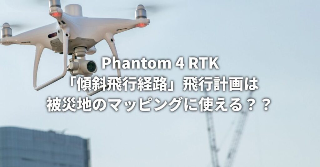 Phantom4RTK「傾斜飛行経路」飛行計画は被災地のマッピングに使える？？