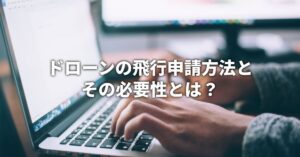 ドローンの飛行申請方法とその必要性とは？